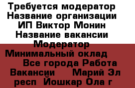 Требуется модератор › Название организации ­ ИП Виктор Монин › Название вакансии ­ Модератор › Минимальный оклад ­ 6 200 - Все города Работа » Вакансии   . Марий Эл респ.,Йошкар-Ола г.